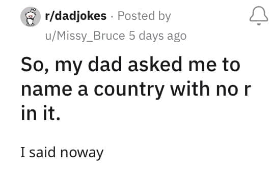 So, my dad asked me to name a country with no r in it. I said noway
