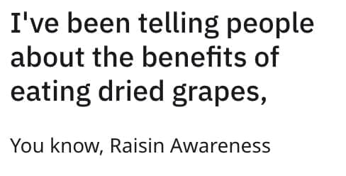 I've been telling people about the benefits of eating dried grapes, You know, Raisin Awareness