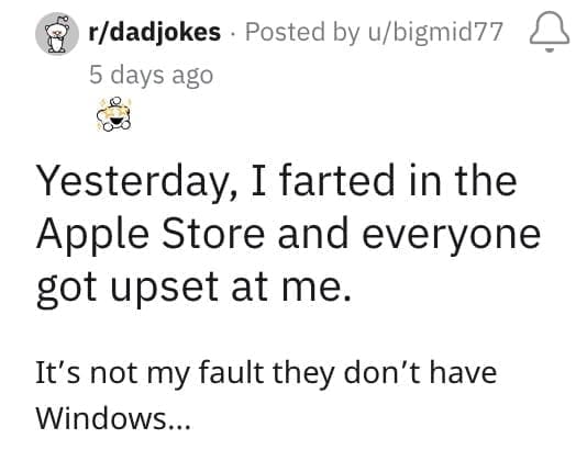 Yesterday, I farted in the Apple Store and everyone got upset at me. It's not my fault they don't have Windows.
