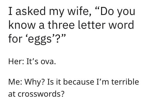 I asked my wife, "Do you know a three letter word for 'eggs'?" Her: It's ova. Me: Why? Is it because I'm terrible at crosswords?