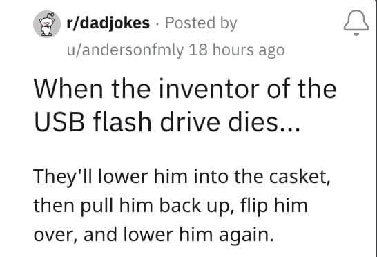 When the inventor of the USB flash drive dies... They'll lower him into the casket, then pull him back up, flip him over, and lower him again.