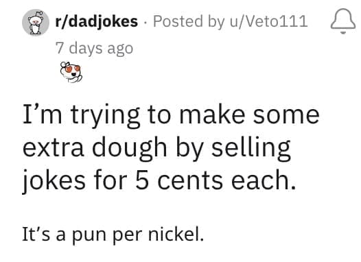 I'm trying to make some extra dough by selling jokes for 5 cents each. It's a pun per nickel.