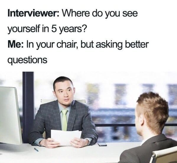Interviewer: Where do you see yourself in 5 years? Me: In your chair, but asking better questions