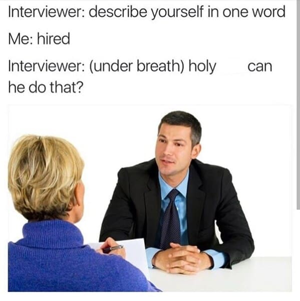 Interviewer: describe yourself in one word Me: hired Interviewer: (under breath) holy he do that?