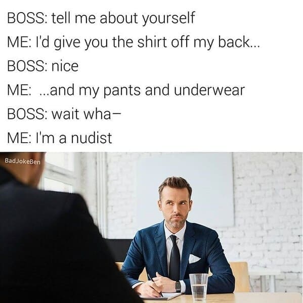 BOSS: tell me about yourself ME: I'd give you the shirt off my back.. BOSS: nice ME: ...and my pants and underwear BOSS: wait wha- ME: I'm a nudist