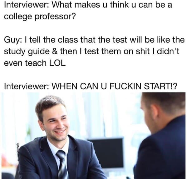Interviewer: What makes u think u can be a college professor? Guy: I tell the class that the test will be like the study guide & then I test them on shit I didn't even teach LOL Interviewer: WHEN CAN U FUCKIN START!?