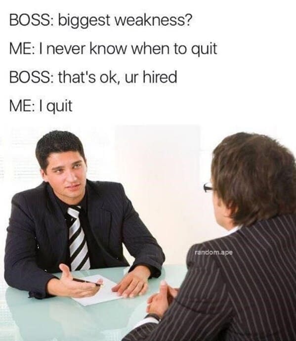 BOSS: biggest weakness? ME: I never know when to quit BOSS: that's ok, ur hired ME: I quit