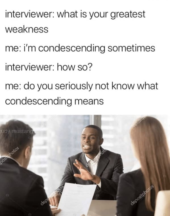 interviewer: what is your greatest weakness me: i'm condescending sometimes interviewer: how so? me: do you seriously not know what condescending means
