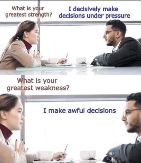 What is your greatest strength? I decisively make decisions under pressure What is your greatest weakness? I make awful decisions