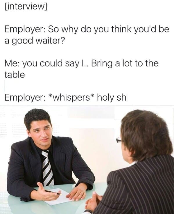 interview Employer: So why do you think you'd be a good waiter? Me: you could say I.. Bring a lot to the table Employer: *whispers* holy sh