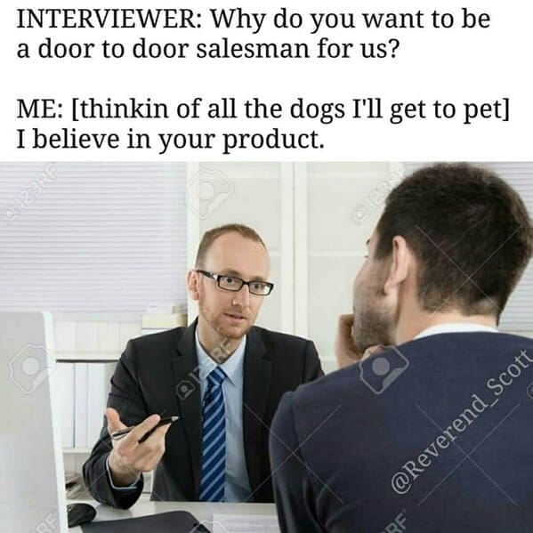 INTERVIEWER: Why do you want to be a door to door salesman for us? ME: [thinkin of all the dogs I'll get to pet] I believe in your product.