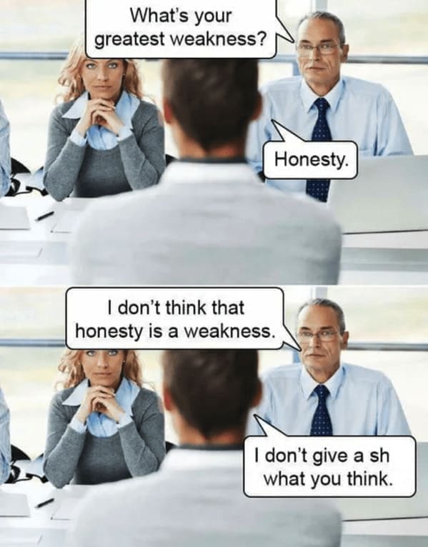 What's your greatest weakness? Honesty. I don't think that honesty is a weakness. I don't give a sh what you think.