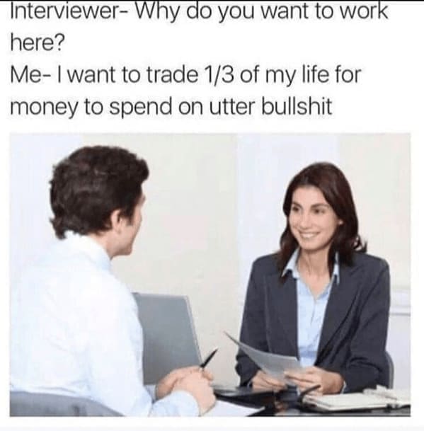 Interviewer- Why do you want to work here? Me- I want to trade 1/3 of my life for money to spend on utter bullshit
