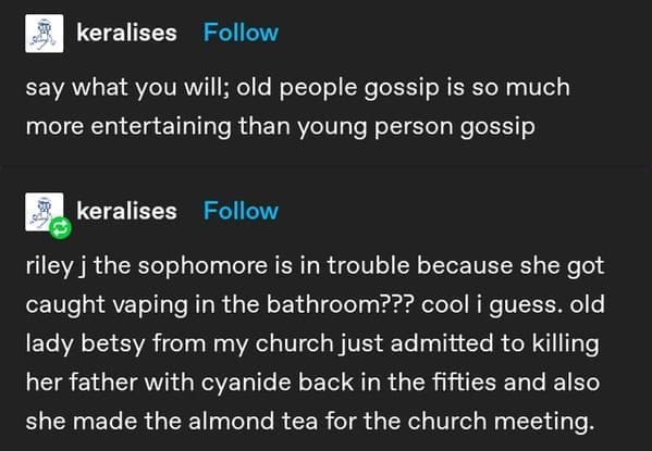 keralises Follow say what you will; old people gossip is so much more entertaining than young person gossip keralises Follow riley j the sophomore is in trouble because she got caught vaping in the bathroom??? cool i guess. old lady betsy from my church just admitted to killing her father with cyanide back in the fifties and also she made the almond tea for the church meeting.