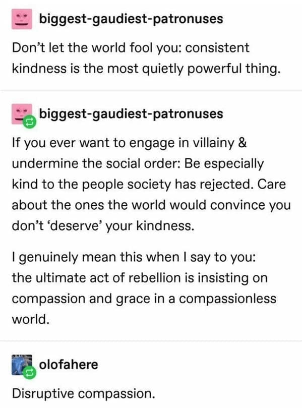 biggest-gaudiest-patronuses Don't let the world fool you: consistent kindness is the most quietly powerful thing. biggest-gaudiest-patronuses If you ever want to engage in villainy & undermine the social order: Be especially kind to the people society has rejected. Care about the ones the world would convince you don't 'deserve your kindness. I genuinely mean this when I say to you: the ultimate act of rebellion is insisting on compassion and grace in a compassionless world. olofahere Disruptive compassion.