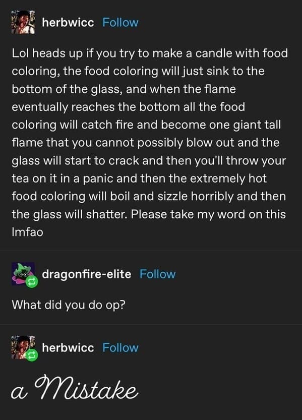 herbwicc Follow Lol heads up if you try to make a candle with food coloring, the food coloring will just sink to the bottom of the glass, and when the flame eventually reaches the bottom all the food coloring will catch fire and become one giant tall flame that you cannot possibly blow out and the glass will start to crack and then you'll throw your tea on it in a panic and then the extremely hot food coloring will boil and sizzle horribly and then the glass will shatter. Please take my word on this Imtao dragonfire-elite Follow What did you do op? herbwicc Follow a Mistake