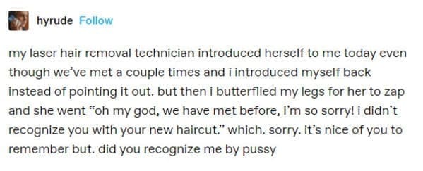 hyrude Follow my laser hair removal technician introduced herself to me today even though we've met a couple times and i introduced myself back instead of pointing it out. but then i butterflied my legs for her to zap and she went "oh my god, we have met before, i'm so sorry! i didn't recognize you with your new haircut." which. sorry. it's nice of you to remember but. did you recognize me by pussy