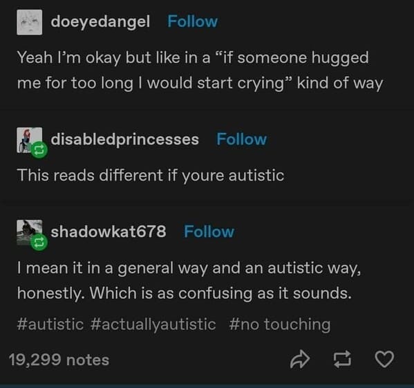 doeyedangel Follow Yeah I'm okay but like in a "if someone hugged me for too long I would start crying" kind of way disabledprincesses Follow This reads different if youre autistic shadowkat678 Follow I mean it in a general way and an autistic way, honestly. Which is as confusing as it sounds. #autistic #actuallyautistic #no touching