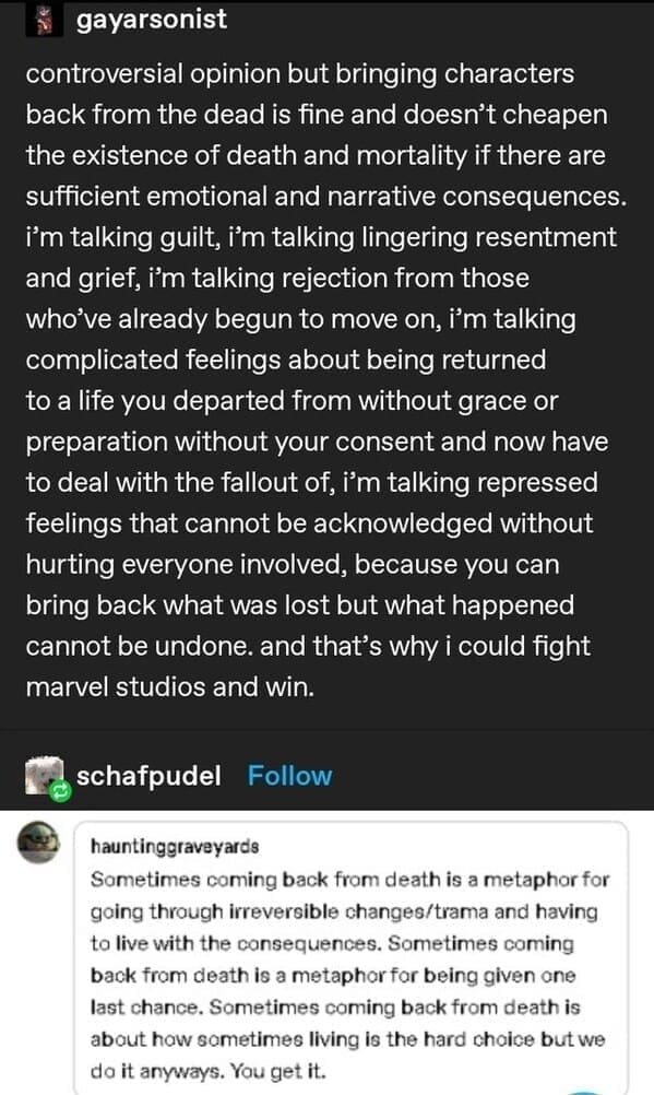 gayarsonist controversial opinion but bringing characters back from the dead is fine and doesn't cheapen the existence of death and mortality if there are sufficient emotional and narrative consequences. i'm talking guilt, i'm talking lingering resentment and grief, i'm talking rejection from those who've already begun to move on, i'm talking complicated feelings about being returned to a life you departed from without grace or preparation without your consent and now have to deal with the fallout of, i'm talking repressed feelings that cannot be acknowledged without hurting everyone involved, because you can bring back what was lost but what happened cannot be undone. and that's why i could fight marvel studios and win. schafpudel Follow hauntinggraveyards Sometimes coming back from death is a metaphor for going through irreversible changes/trama and having to live with the consequences. Sometimes coming back from death is a metaphor for being given one last chance. Sometimes coming back from death is about how sometimes living is the hard choice but we do it anyways. You get it.