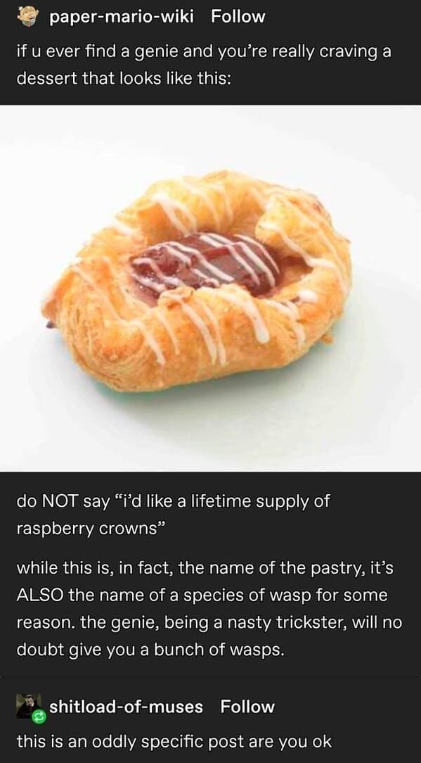 paper-mario-wiki Follow if u ever find a genie and you're really craving a dessert that looks like this: do NOT say "'d like a lifetime supply of raspberry crowns" while this is, in fact, the name of the pastry, it's ALSO the name of a species of wasp for some reason. the genie, being a nasty trickster, will no doubt give you a bunch of wasps. shitload-of-muses Follow this is an oddly specific post are you ok