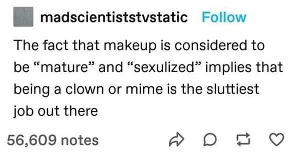 madscientiststvstatic Follow The fact that makeup is considered to be "mature" and "sexulized" implies that being a clown or mime is the sluttiest job out there