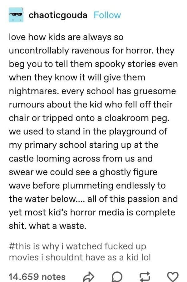 chaoticgouda Follow love how kids are always so uncontrollably ravenous for horror. they beg you to tell them spooky stories even when they know it will give them nightmares. every school has gruesome rumours about the kid who fell off their chair or tripped onto a cloakroom peg. we used to stand in the playground of my primary school staring up at the castle looming across from us and swear we could see a ghostly figure wave before plummeting endlessly to the water below.... all of this passion and yet most kid's horror media is complete shit. what a waste.