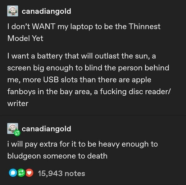 canadiangold I don't WANT my laptop to be the Thinnest Model Yet I want a battery that will outlast the sun, a screen big enough to blind the person behind me, more USB slots than there are apple fanboys in the bay area, a fucking disc reader/ writer canadiangold i will pay extra for it to be heavy enough to bludgeon someone to death
