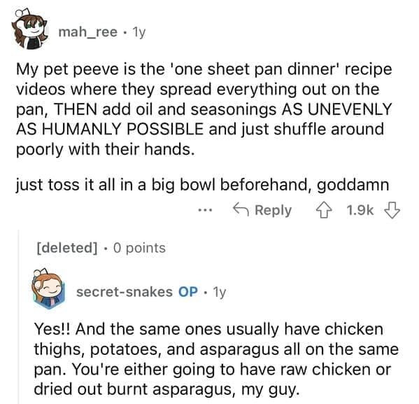 My pet peeve is the 'one sheet pan dinner' recipe videos where they spread everything out on the pan, THEN add oil and seasonings AS UNEVENLY AS HUMANLY POSSIBLE and just shuffle around poorly with their hands. just toss it all in a big bowl beforehand, goddamn