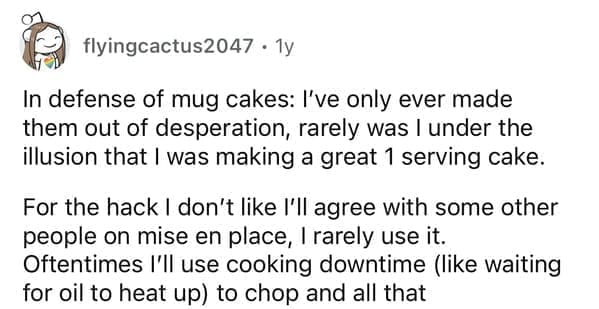 In defense of mug cakes: I've only ever made them out of desperation, rarely was I under the illusion that I was making a great 1 serving cake. For the hack I don't like I'II agree with some other people on mise en place, I rarely use it. Oftentimes I'II use cooking downtime (like waiting for oil to heat up) to chop and all that