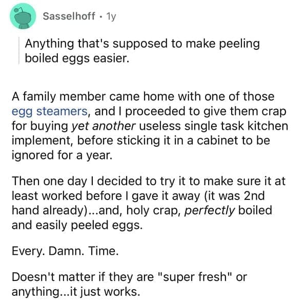 A family member came home with one of those egg steamers, and I proceeded to give them crap for buying yet another useless single task kitchen implement, before sticking it in a cabinet to be ignored for a year. Then one day I decided to try it to make sure it at least worked before I gave it away (it was 2nd hand already)…..and, holy crap, perfectly boiled and easily peeled eggs. Every. Damn. Time. Doesn't matter if they are "super