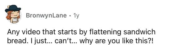 Any video that starts by flattening sandwich bread. Ijust... can't... why are you like this?!