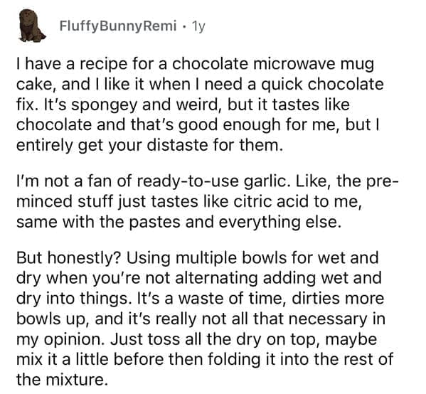 I have a recipe for a chocolate microwave mug cake, and I like it when I need a quick chocolate fix. It's spongey and weird, but it tastes like chocolate and that's good enough for me, but I entirely get your distaste for them. I'm not a fan of ready-to-use garlic. Like, the pre-minced stuff just tastes like citric acid to me, same with the pastes and everything else. But honestly? Using multiple bowls for wet and dry when you're not alternating adding wet and dry into things. It's a waste of time, dirties more bowls up, and it's really not all that necessary in my opinion. Just toss all the dry on top, maybe mix it a little before then folding it into the rest of the mixture.