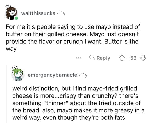 For me it's people saying to use mayo instead of butter on their grilled cheese. Mayo just doesn't provide the flavor or crunch I want. Butter is the way