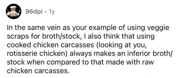 In the same vein as your example of using veggie scraps for broth/stock, I also think that using cooked chicken carcasses (looking at you, rotisserie chicken) always makes an inferior broth/ stock when compared to that made with raw chicken carcasses.