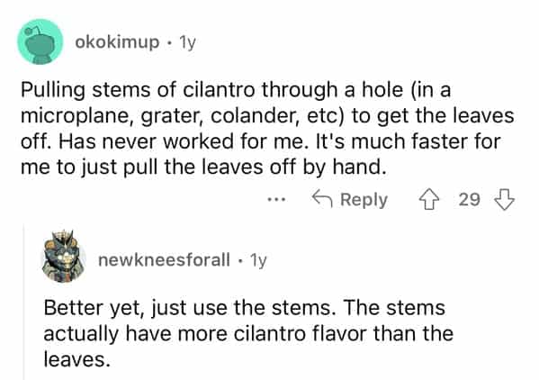 Pulling stems of cilantro through a hole (in a microplane, grater, colander, etc) to get the leaves off. Has never worked for me. It's much faster for me to just pull the leaves off by hand. 5 Reply 29 M newkneesforall • 1y Better yet, just use the stems. The stems actually have more cilantro flavor than the leaves.