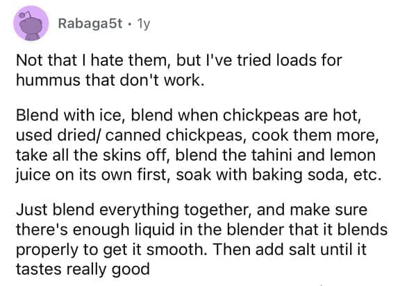 Not that I hate them, but l've tried loads for hummus that don't work. Blend with ice, blend when chickpeas are hot, used dried/ canned chickpeas, cook them more, take all the skins off, blend the tahini and lemon juice on its own first, soak with baking soda, etc. Just blend everything together, and make sure there's enough liquid in the blender that it blends properly to get it smooth. Then add salt until it tastes really good