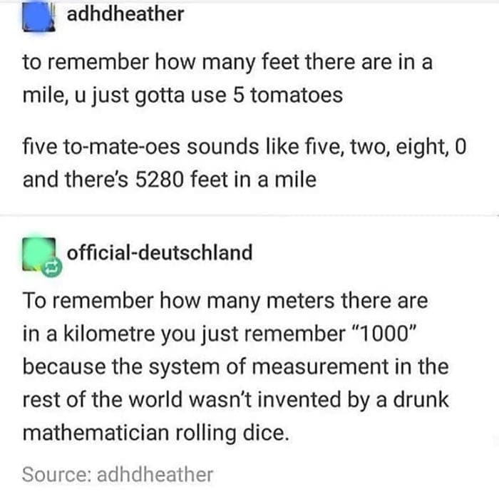 Americans and europeans roasting to remember how many feet there are in a mile, u just gotta use 5 tomatoes five to-mate-oes sounds like five, two, eight, o and there's 5280 feet in a mile To remember how many meters there are in a kilometre you just remember "1000" because the system of measurement in the rest of the world wasn't invented by a drunk mathematician rolling dice.