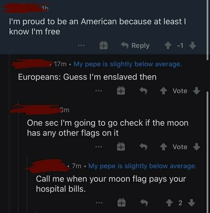 Americans and europeans roasting I'm proud to be an American because at least I know I'm free Europeans: Guess I'm enslaved then Call me when your moon flag pays your hospital bills.