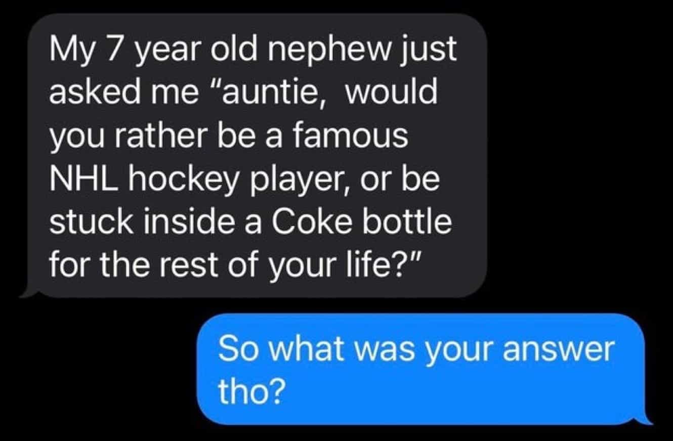 conversation with kids My 7 year old nephew just asked me "auntie, would you rather be a famous NHL hockey player, or be stuck inside a Coke bottle for the rest of your life?" So what was your answer tho?