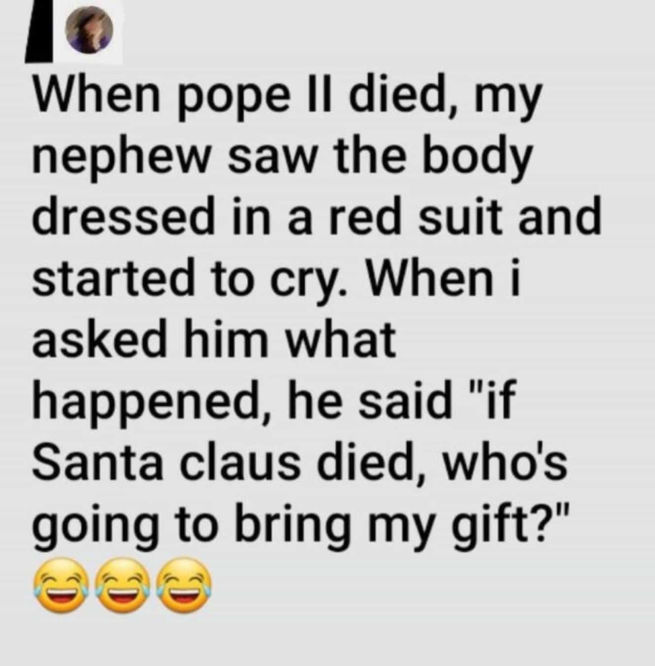 conversation with kids When pope lI died, my nephew saw the body dressed in a red suit and started to cry. When i asked him what happened, he said "if Santa claus died, who's going to bring my gift?"