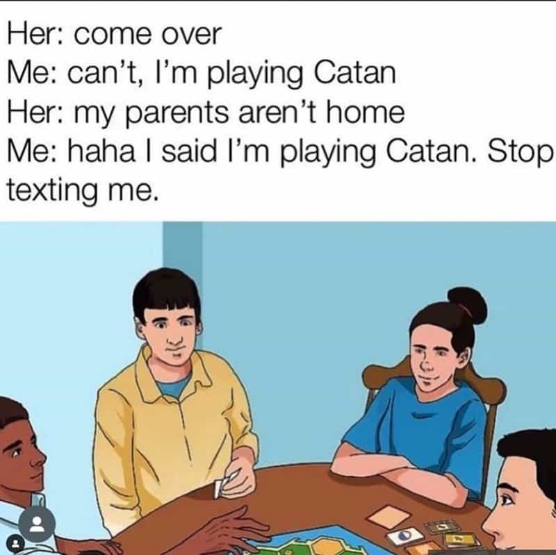 Her: come over Me: can't, I'm playing Catan Her: my parents aren't home Me: haha I said I'm playing Catan. Stop texting me.