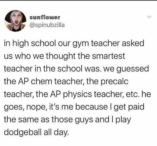 clever people in high school our gym teacher asked us who we thought the smartest teacher in the school was. we guessed the AP chem teacher, the precalc teacher, the AP physics teacher, etc. he goes, nope, it's me because I get paid the same as those guys and I play dodgeball all day.