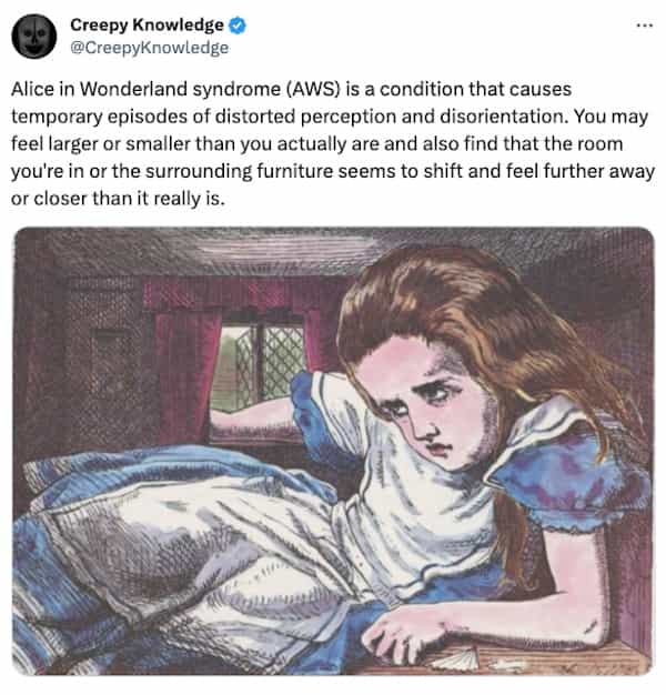 creepy tweets Creepy Knowledge @CreepyKnowledge Alice in Wonderland syndrome (AWS) is a condition that causes temporary episodes of distorted perception and disorientation. You may feel larger or smaller than you actually are and also find that the room you're in or the surrounding furniture seems to shift and feel further away or closer than it really is.
