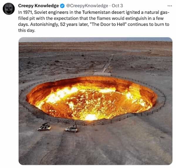 creepy tweets Creepy Knowledge © @CreepyKnowledge • Oct 3 In 1971, Soviet engineers in the Turkmenistan desert ignited a natural gas-filled pit with the expectation that the flames would extinguish in a few days. Astonishingly, 52 years later, "The Door to Hell" continues to burn to this day.