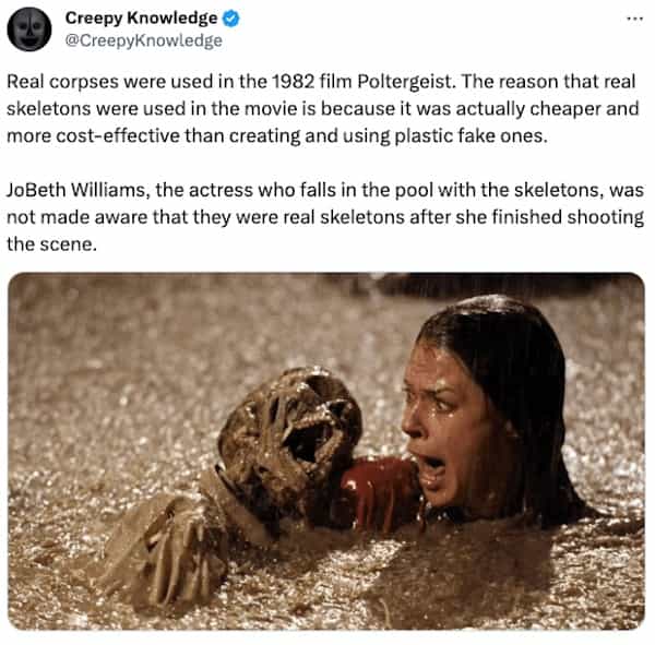 creepy tweets Creepy Knowledge © @CreepyKnowledge Real corpses were used in the 1982 film Poltergeist. The reason that real skeletons were used in the movie is because it was actually cheaper and more cost-effective than creating and using plastic fake ones. JoBeth Williams, the actress who falls in the pool with the skeletons, was not made aware that they were real skeletons after she finished shooting the scene.