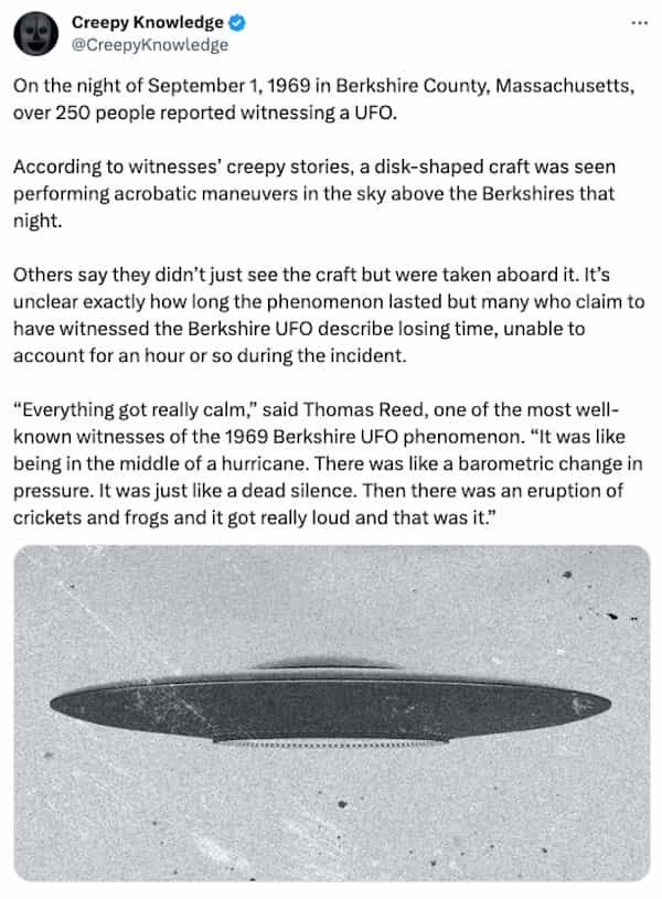 creepy tweets Creepy Knowledge © @CreepyKnowledge On the night of September 1, 1969 in Berkshire County, Massachusetts, over 250 people reported witnessing a UFO. According to witnesses' creepy stories, a disk-shaped craft was seen performing acrobatic maneuvers in the sky above the Berkshires that night. Others say they didn't just see the craft but were taken aboard it. It's unclear exactly how long the phenomenon lasted but many who claim to have witnessed the Berkshire UFO describe losing time, unable to account for an hour or so during the incident. "Everything got really calm," said Thomas Reed, one of the most well-known witnesses of the 1969 Berkshire UFO phenomenon. "It was like being in the middle of a hurricane. There was like a barometric change in pressure. It was just like a dead silence. Then there was an eruption of crickets and frogs and it got really loud and that was it."