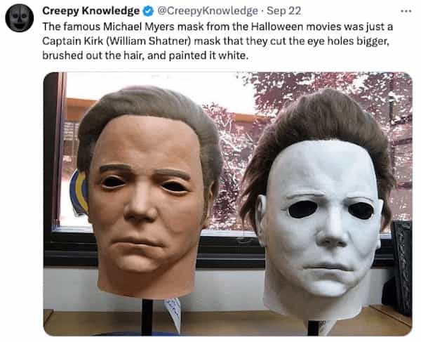creepy tweets Creepy Knowledge © @CreepyKnowledge • Sep 22 The famous Michael Myers mask from the Halloween movies was just a Captain Kirk (William Shatner) mask that they cut the eye holes bigger, brushed out the hair, and painted it white.