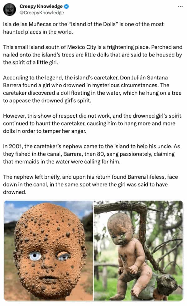 creepy tweets Isla de las Muñecas or the "Island of the Dolls" is one of the most haunted places in the world. This small island south of Mexico City is a frightening place. Perched and nailed onto the island's trees are little dolls that are said to be housed by the spirit of a little girl. According to the legend, the island's caretaker, Don Julián Santana Barrera found a girl who drowned in mysterious circumstances. The caretaker discovered a doll floating in the water, which he hung on a tree to appease the drowned girl's spirit. However, this show of respect did not work, and the drowned girl's spirit continued to haunt the caretaker, causing him to hang more and more dolls in order to temper her anger. In 2001, the caretaker's nephew came to the island to help his uncle. As they fished in the canal, Barrera, then 80, sang passionately, claiming that mermaids in the water were calling for him. The nephew left briefly, and upon his return found Barrera lifeless, face down in the canal, in the same spot where the girl was said to have drowned.