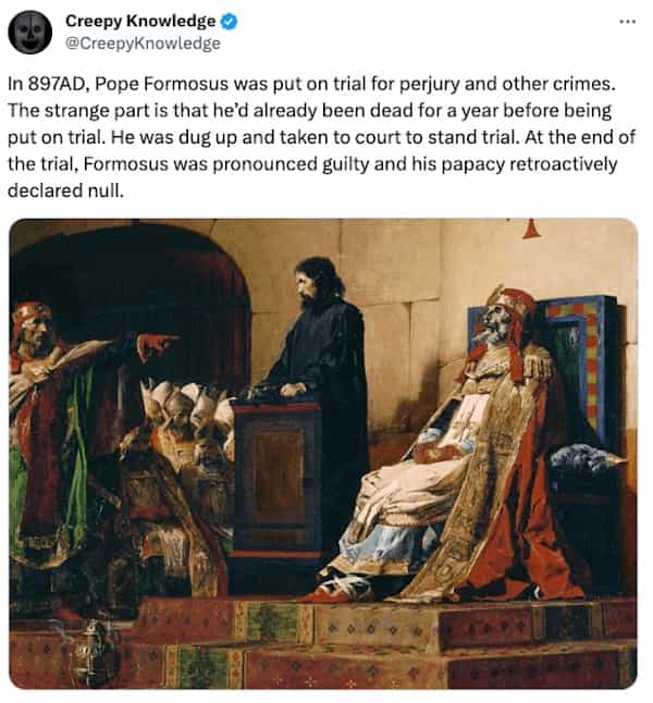 creepy tweets In 897AD, Pope Formosus was put on trial for perjury and other crimes. The strange part is that he'd already been dead for a year before being put on trial. He was dug up and taken to court to stand trial. At the end of the trial, Formosus was pronounced guilty and his papacy retroactively declared null.