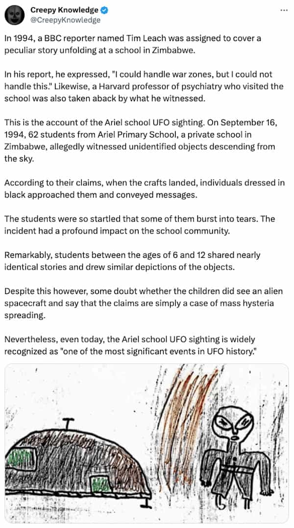 creepy tweets Creepy Knowledge @CreepyKnowledge In 1994, a BBC reporter named Tim Leach was assigned to cover a peculiar story unfolding at a school in Zimbabwe. In his report, he expressed, "I could handle war zones, but I could not handle this." Likewise, a Harvard professor of psychiatry who visited the school was also taken aback by what he witnessed. This is the account of the Ariel school UFO sighting. On September 16, 1994, 62 students from Ariel Primary School, a private school in Zimbabwe, allegedly witnessed unidentified objects descending from the sky. According to their claims, when the crafts landed, individuals dressed in black approached them and conveyed messages. The students were so startled that some of them burst into tears. The incident had a profound impact on the school community. Remarkably, students between the ages of 6 and 12 shared nearly identical stories and drew similar depictions of the objects. Despite this however, some doubt whether the children did see an alien spacecraft and say that the claims are simply a case of mass hysteria spreading. Nevertheless, even today, the Ariel school UFO sighting is widely recognized as "one of the most significant events in UFO history."